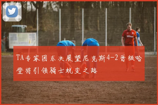 TA专家团东决展望尼克斯4-2晋级哈登将引领骑士蜕变之路