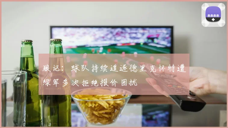 狼记：球队持续追逐德里克怀特遭绿军多次拒绝报价困扰