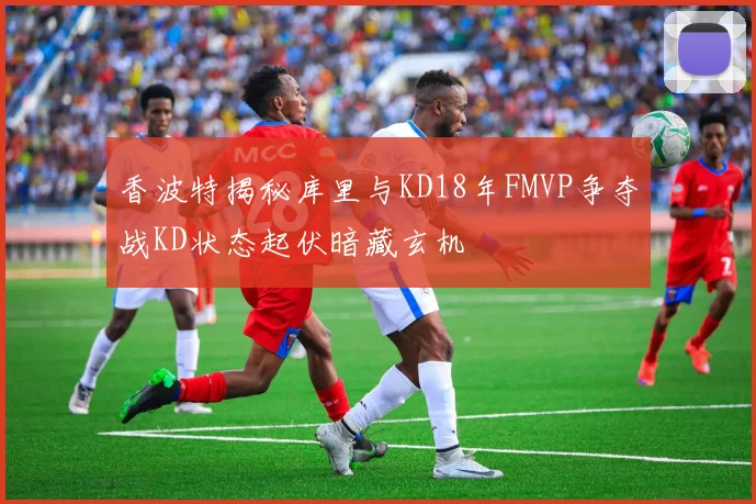 香波特揭秘库里与KD18年FMVP争夺战KD状态起伏暗藏玄机