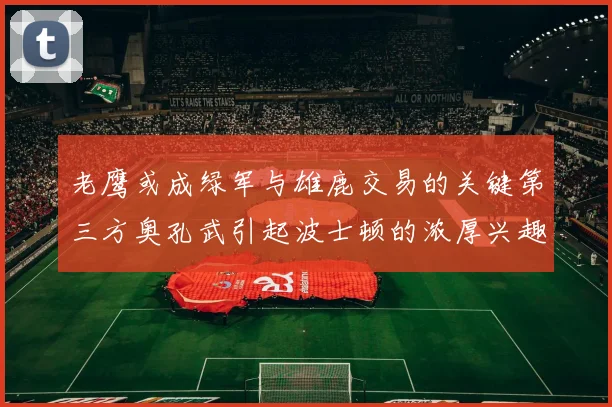 老鹰或成绿军与雄鹿交易的关键第三方奥孔武引起波士顿的浓厚兴趣