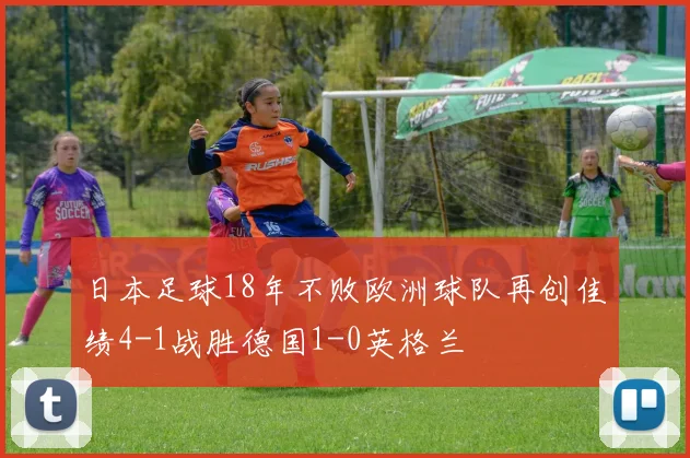 日本足球18年不败欧洲球队再创佳绩4-1战胜德国1-0英格兰