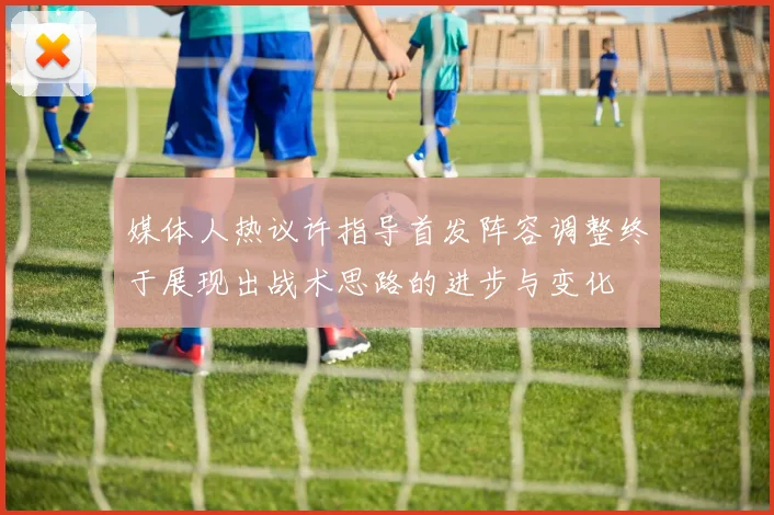 媒体人热议许指导首发阵容调整终于展现出战术思路的进步与变化