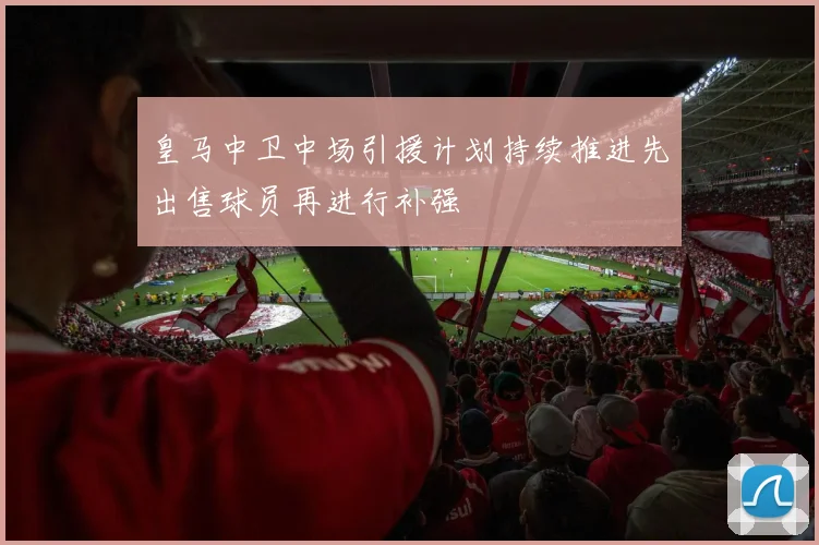 皇马中卫中场引援计划持续推进先出售球员再进行补强