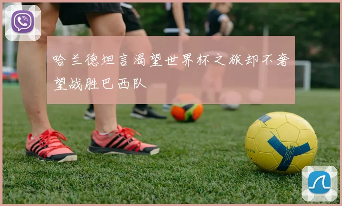 哈兰德坦言渴望世界杯之旅却不奢望战胜巴西队