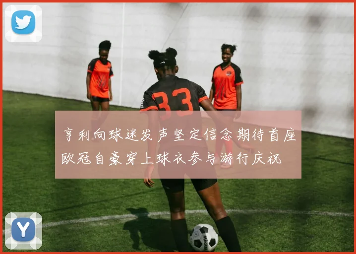 亨利向球迷发声坚定信念期待首座欧冠自豪穿上球衣参与游行庆祝