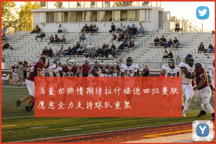 马奎尔热情期待拉什福德回归曼联愿意全力支持球队重聚