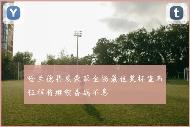 哈兰德再度荣获全场最佳奖杯宣布征程将继续奋战不息