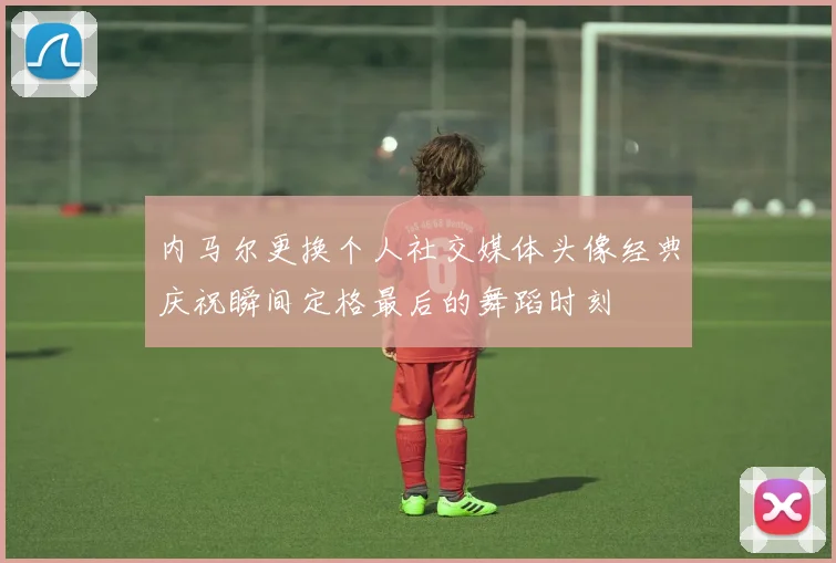 内马尔更换个人社交媒体头像经典庆祝瞬间定格最后的舞蹈时刻