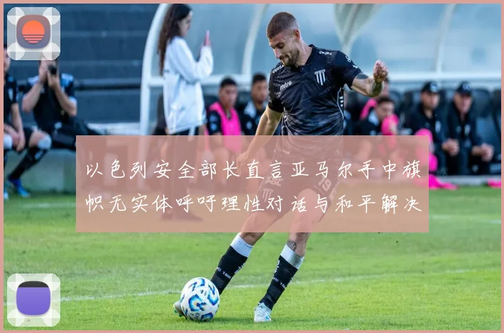 以色列安全部长直言亚马尔手中旗帜无实体呼吁理性对话与和平解决方案